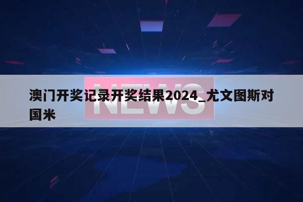 澳门开奖记录开奖结果2024_尤文图斯对国米