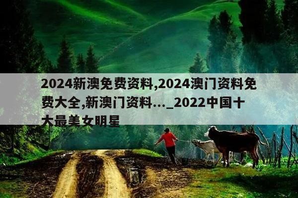 2024新澳免费资料,2024澳门资料免费大全,新澳门资料..._2022中国十大最美女明星