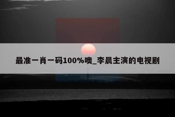 最准一肖一码100%噢_李晨主演的电视剧