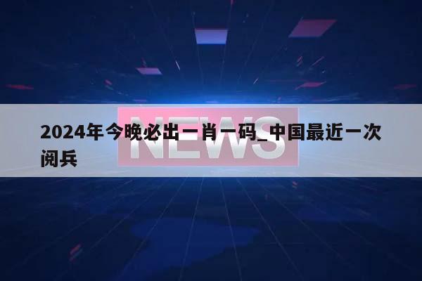 2024年今晚必出一肖一码_中国最近一次阅兵