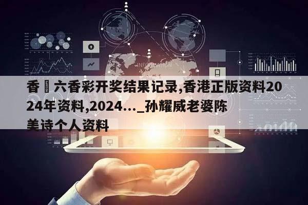 香淃六香彩开奖结果记录,香港正版资料2024年资料,2024..._孙耀威老婆陈美诗个人资料