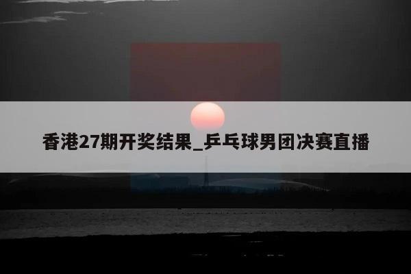 香港27期开奖结果_乒乓球男团决赛直播  第1张