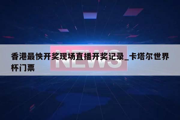 香港最怏开奖现场直播开奖记录_卡塔尔世界杯门票  第1张