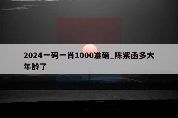 2024一码一肖1000准确_陈紫函多大年龄了