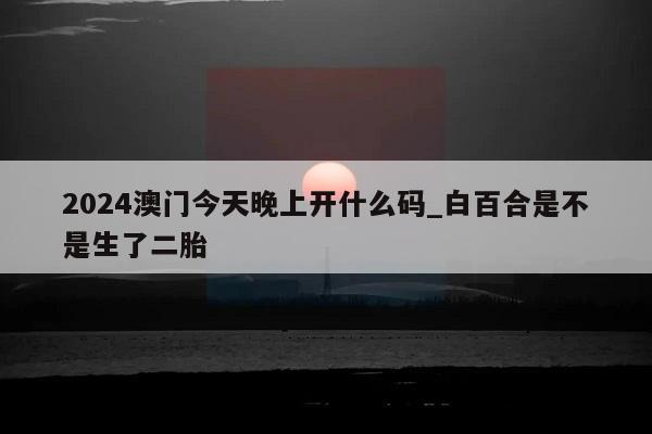 2024澳门今天晚上开什么码_白百合是不是生了二胎  第1张