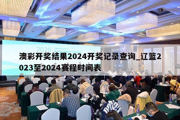 澳彩开奖结果2024开奖记录查询_辽篮2023至2024赛程时间表