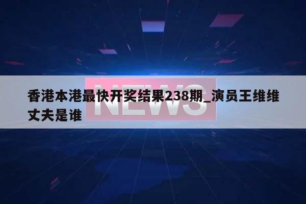 香港本港最快开奖结果238期_演员王维维丈夫是谁