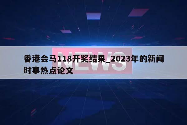 香港会马118开奖结果_2023年的新闻时事热点论文