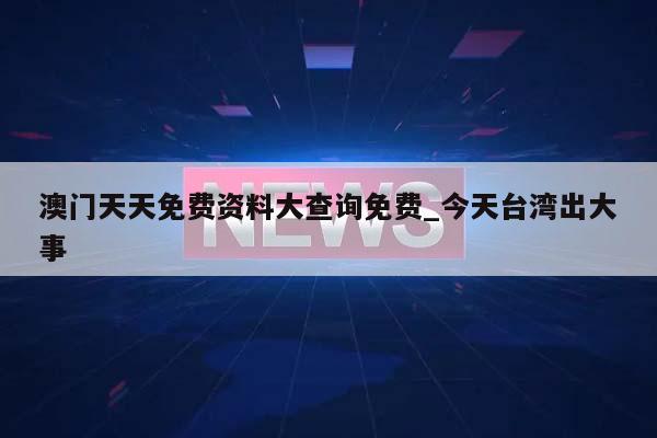 澳门天天免费资料大查询免费_今天台湾出大事