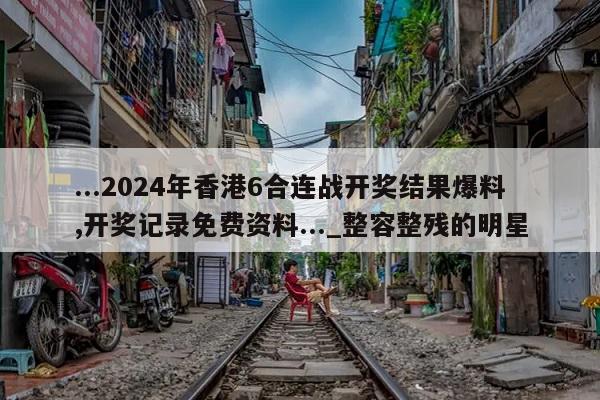 ...2024年香港6合连战开奖结果爆料,开奖记录免费资料..._整容整残的明星