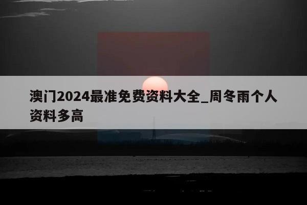 澳门2024最准免费资料大全_周冬雨个人资料多高