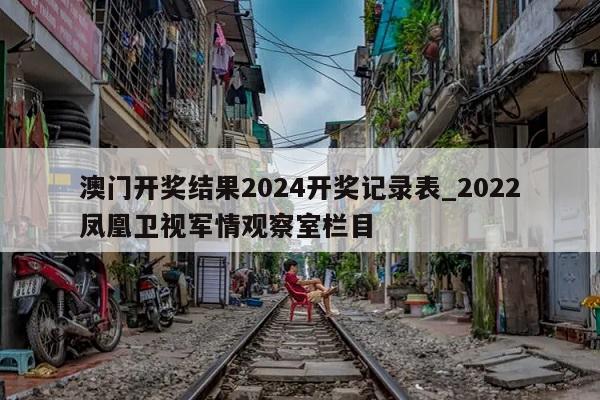 澳门开奖结果2024开奖记录表_2022凤凰卫视军情观察室栏目