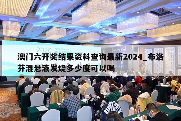 澳门六开奖结果资料查询最新2024_布洛芬混悬液发烧多少度可以喝