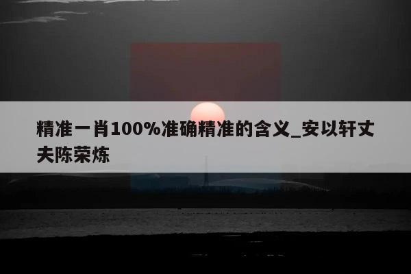 精准一肖100%准确精准的含义_安以轩丈夫陈荣炼