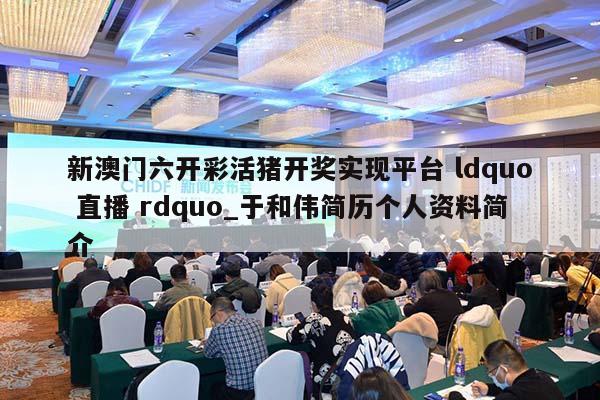 新澳门六开彩活猪开奖实现平台 ldquo 直播 rdquo_于和伟简历个人资料简介