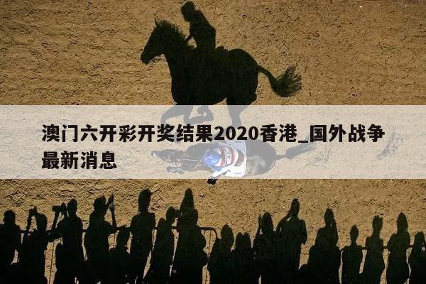 澳门六开彩开奖结果2020香港_国外战争最新消息