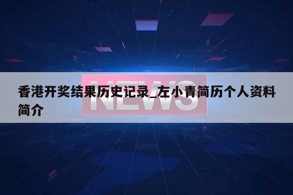 香港开奖结果历史记录_左小青简历个人资料简介