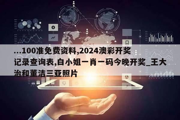 ...100准免费资料,2024澳彩开奖记录查询表,白小姐一肖一码今晚开奖_王大治和董洁三亚照片