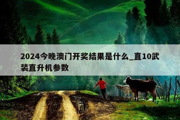 2024今晚澳门开奖结果是什么_直10武装直升机参数