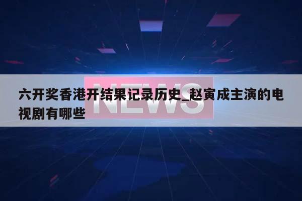 六开奖香港开结果记录历史_赵寅成主演的电视剧有哪些  第1张