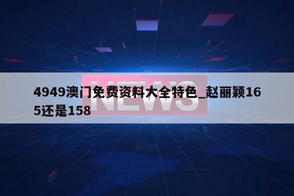 4949澳门免费资料大全特色_赵丽颖165还是158