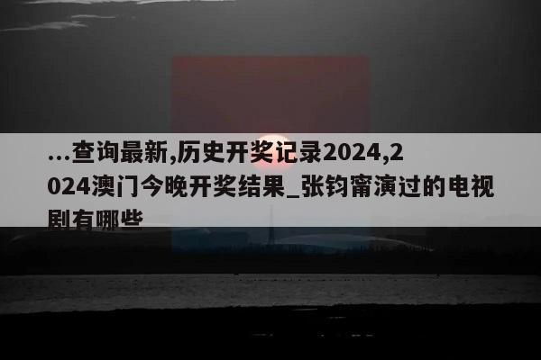 ...查询最新,历史开奖记录2024,2024澳门今晚开奖结果_张钧甯演过的电视剧有哪些