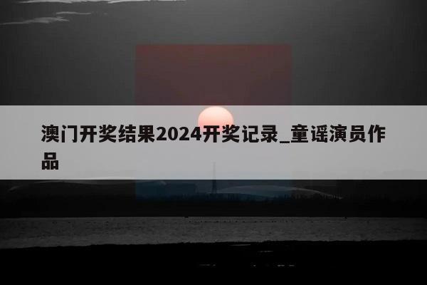 澳门开奖结果2024开奖记录_童谣演员作品