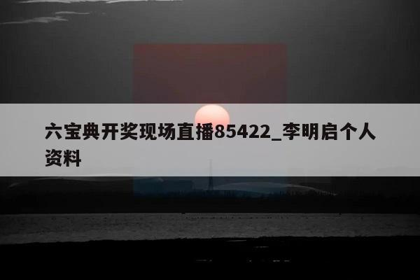 六宝典开奖现场直播85422_李明启个人资料