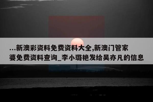 ...新澳彩资料免费资料大全,新澳门管家婆免费资料查询_李小璐艳发给吴亦凡的信息