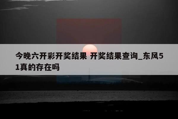 今晚六开彩开奖结果 开奖结果查询_东风51真的存在吗