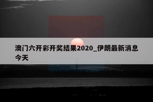 澳门六开彩开奖结果2020_伊朗最新消息今天