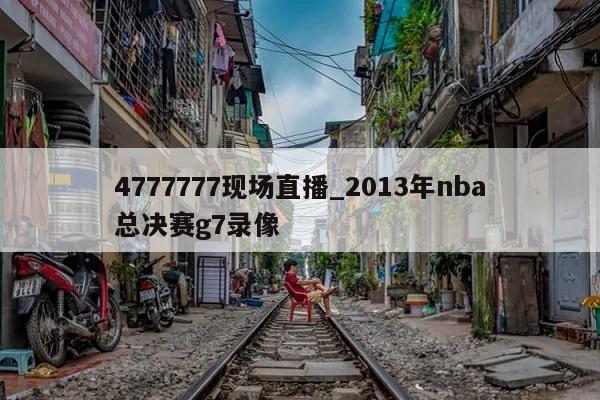 4777777现场直播_2013年nba总决赛g7录像