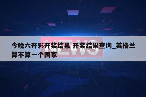 今晚六开彩开奖结果 开奖结果查询_英格兰算不算一个国家