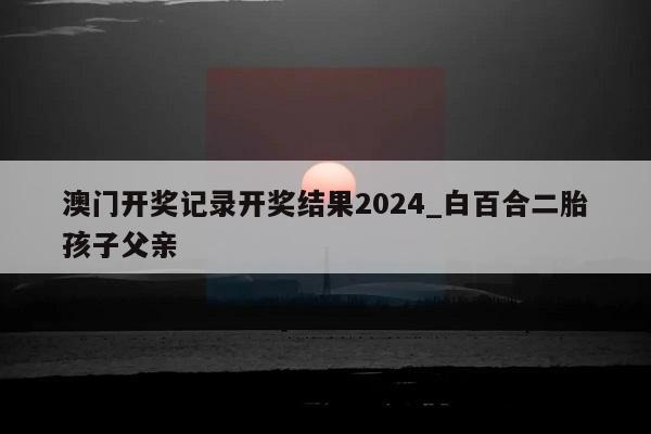 澳门开奖记录开奖结果2024_白百合二胎孩子父亲