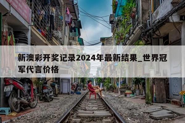 新澳彩开奖记录2024年最新结果_世界冠军代言价格