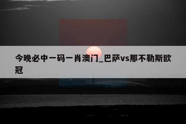 今晚必中一码一肖澳门_巴萨vs那不勒斯欧冠