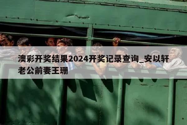 澳彩开奖结果2024开奖记录查询_安以轩老公前妻王珊