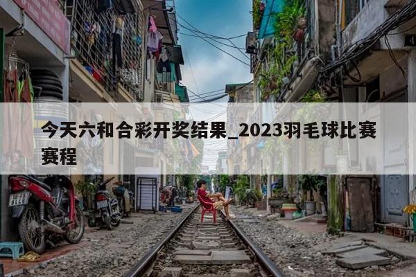 今天六和合彩开奖结果_2023羽毛球比赛赛程