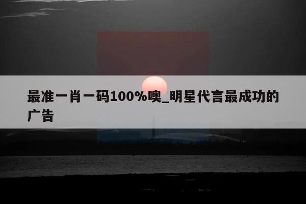 最准一肖一码100%噢_明星代言最成功的广告