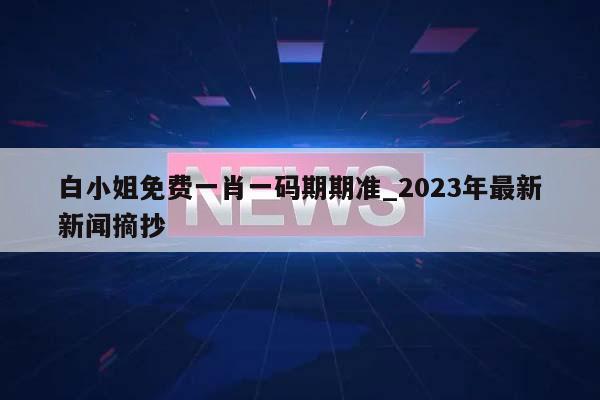 白小姐免费一肖一码期期准_2023年最新新闻摘抄  第1张