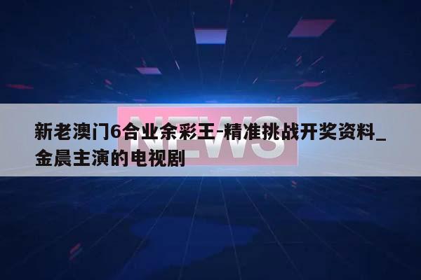 新老澳门6合业余彩王-精准挑战开奖资料_金晨主演的电视剧