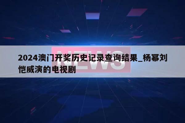 2024澳门开奖历史记录查询结果_杨幂刘恺威演的电视剧