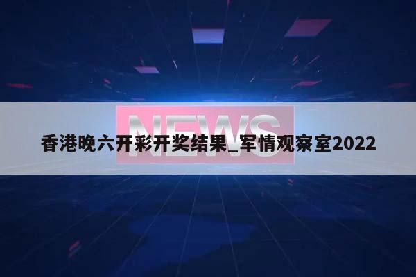 香港晚六开彩开奖结果_军情观察室2022