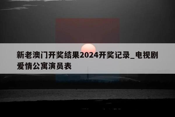 新老澳门开奖结果2024开奖记录_电视剧爱情公寓演员表