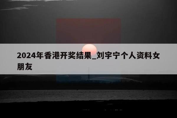 2024年香港开奖结果_刘宇宁个人资料女朋友