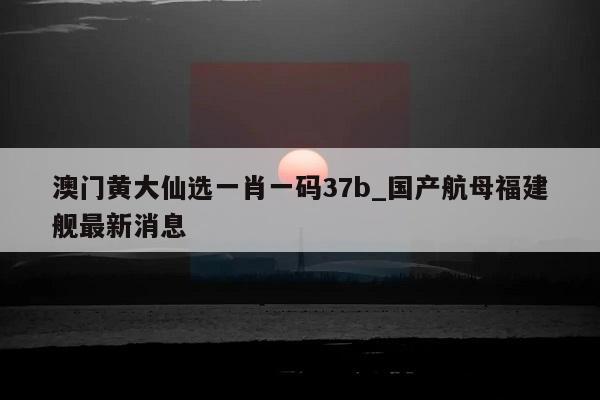 澳门黄大仙选一肖一码37b_国产航母福建舰最新消息  第1张