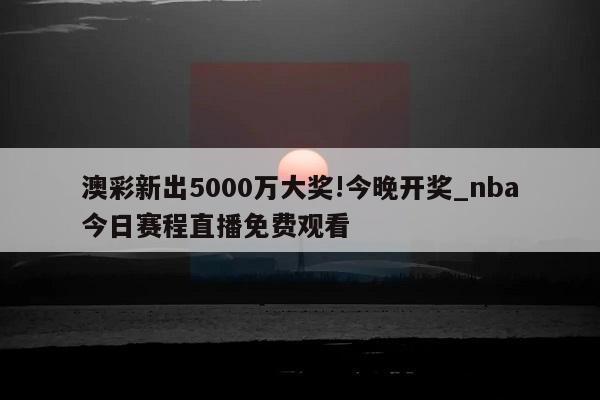 澳彩新出5000万大奖!今晚开奖_nba今日赛程直播免费观看