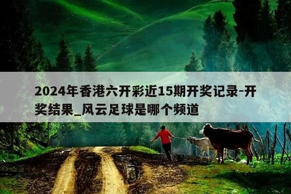 2024年香港六开彩近15期开奖记录-开奖结果_风云足球是哪个频道