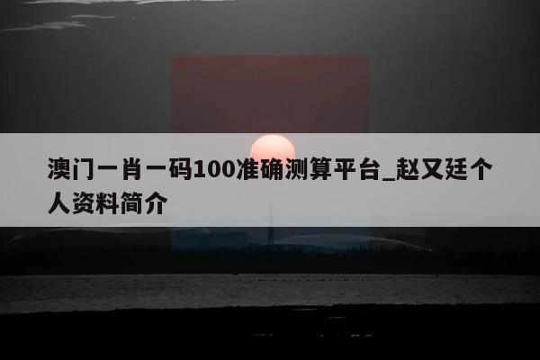 澳门一肖一码100准确测算平台_赵又廷个人资料简介