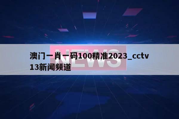 澳门一肖一码100精准2023_cctv13新闻频道